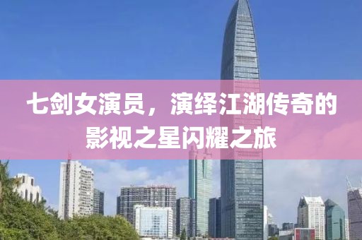七剑女演员，演绎江湖传奇的影视之星闪耀之旅