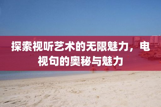 探索视听艺术的无限魅力，电视句的奥秘与魅力
