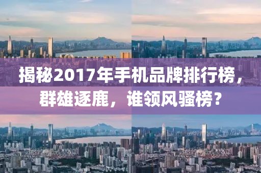 揭秘2017年手机品牌排行榜，群雄逐鹿，谁领风骚榜？