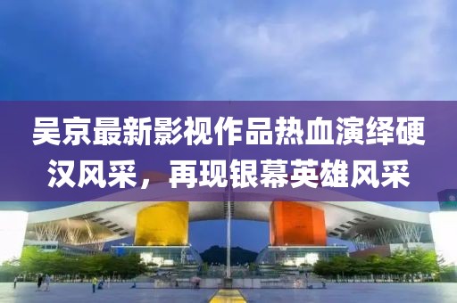 吴京最新影视作品热血演绎硬汉风采，再现银幕英雄风采