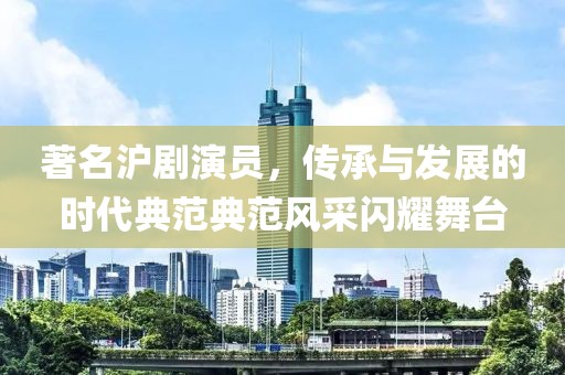 著名沪剧演员，传承与发展的时代典范典范风采闪耀舞台