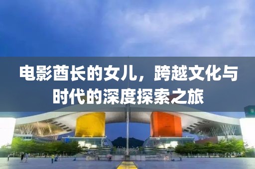 电影酋长的女儿，跨越文化与时代的深度探索之旅