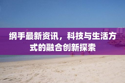 纲手最新资讯，科技与生活方式的融合创新探索
