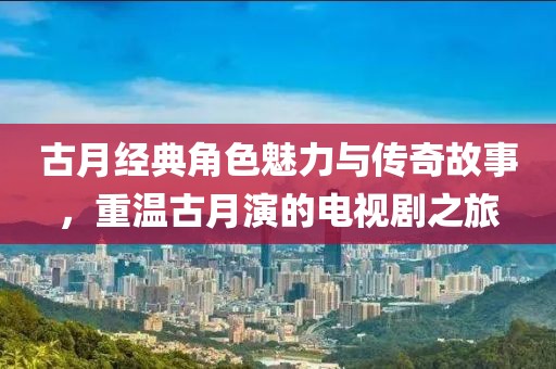 古月经典角色魅力与传奇故事，重温古月演的电视剧之旅