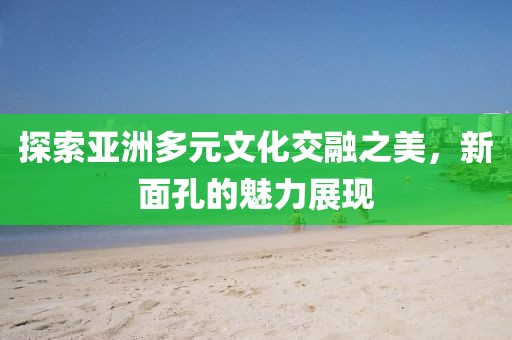 探索亚洲多元文化交融之美，新面孔的魅力展现