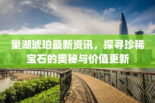 巢湖琥珀最新资讯，探寻珍稀宝石的奥秘与价值更新