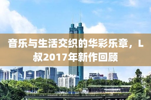 音乐与生活交织的华彩乐章，L叔2017年新作回顾