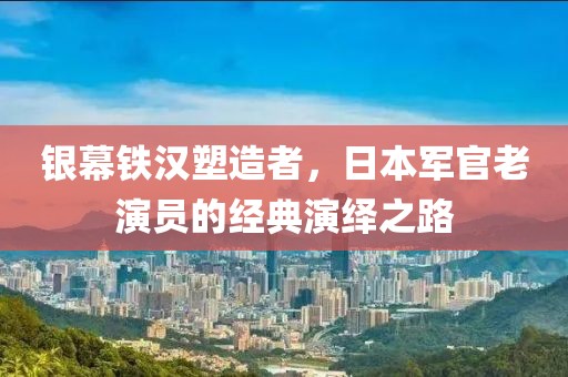银幕铁汉塑造者，日本军官老演员的经典演绎之路
