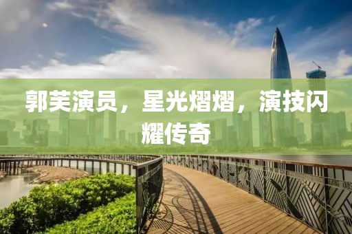 郭芙演员，星光熠熠，演技闪耀传奇