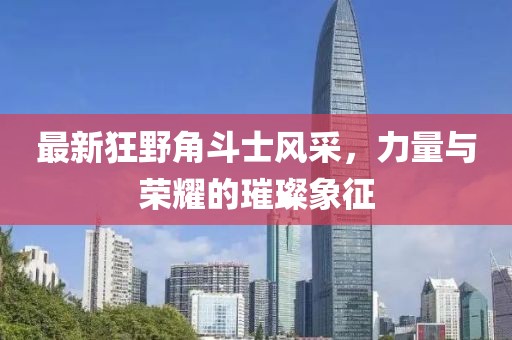 最新狂野角斗士风采，力量与荣耀的璀璨象征