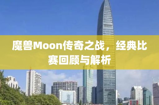 魔兽Moon传奇之战，经典比赛回顾与解析