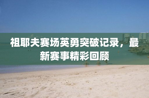 祖耶夫赛场英勇突破记录，最新赛事精彩回顾