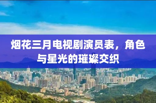 烟花三月电视剧演员表，角色与星光的璀璨交织