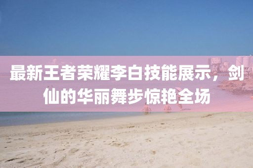 最新王者荣耀李白技能展示，剑仙的华丽舞步惊艳全场