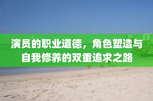 演员的职业道德，角色塑造与自我修养的双重追求之路