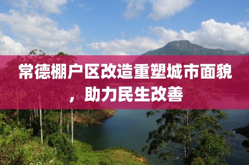 常德棚户区改造重塑城市面貌，助力民生改善