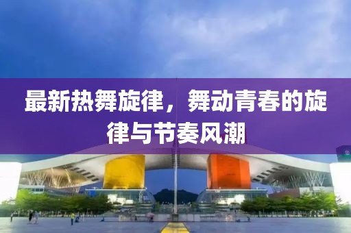 最新热舞旋律，舞动青春的旋律与节奏风潮