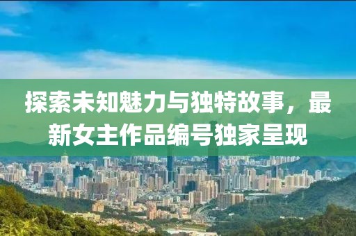 探索未知魅力与独特故事，最新女主作品编号独家呈现