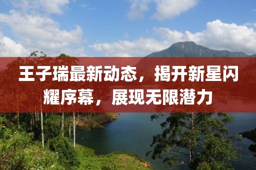 王子瑞最新动态，揭开新星闪耀序幕，展现无限潜力