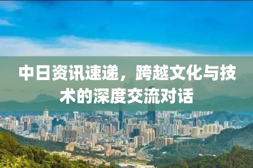 中日资讯速递，跨越文化与技术的深度交流对话