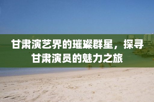 甘肃演艺界的璀璨群星，探寻甘肃演员的魅力之旅