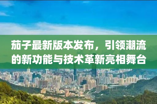 茄子最新版本发布，引领潮流的新功能与技术革新亮相舞台