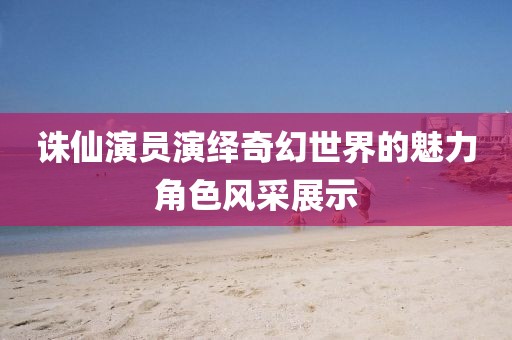 诛仙演员演绎奇幻世界的魅力角色风采展示