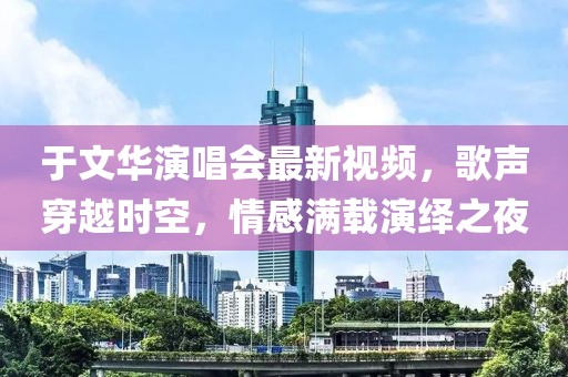 于文华演唱会最新视频，歌声穿越时空，情感满载演绎之夜