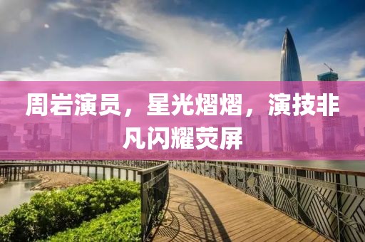 周岩演员，星光熠熠，演技非凡闪耀荧屏