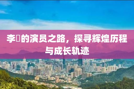 李俶的演员之路，探寻辉煌历程与成长轨迹