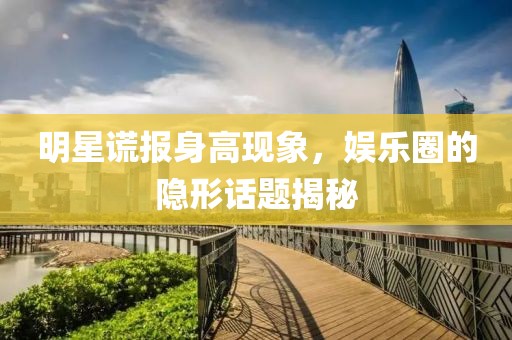 明星谎报身高现象，娱乐圈的隐形话题揭秘