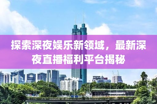 探索深夜娱乐新领域，最新深夜直播福利平台揭秘