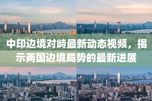 中印边境对峙最新动态视频，揭示两国边境局势的最新进展