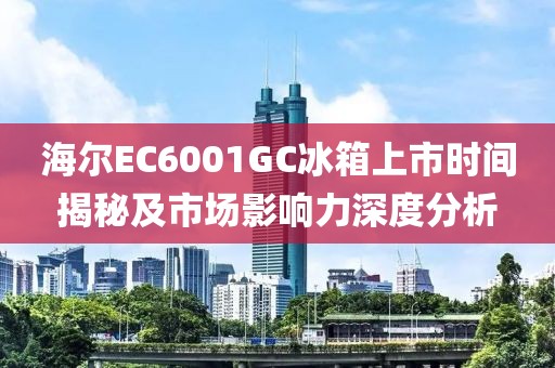 海尔EC6001GC冰箱上市时间揭秘及市场影响力深度分析