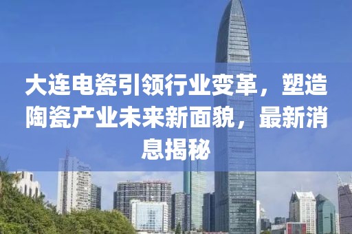大连电瓷引领行业变革，塑造陶瓷产业未来新面貌，最新消息揭秘