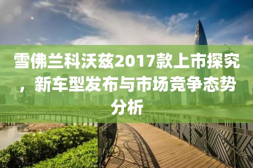 雪佛兰科沃兹2017款上市探究，新车型发布与市场竞争态势分析