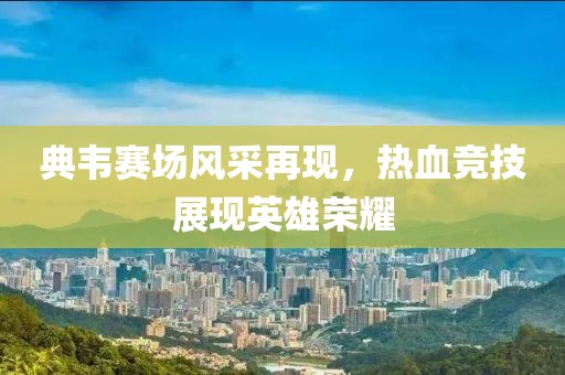 典韦赛场风采再现，热血竞技展现英雄荣耀