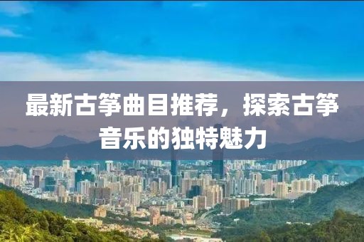最新古筝曲目推荐，探索古筝音乐的独特魅力