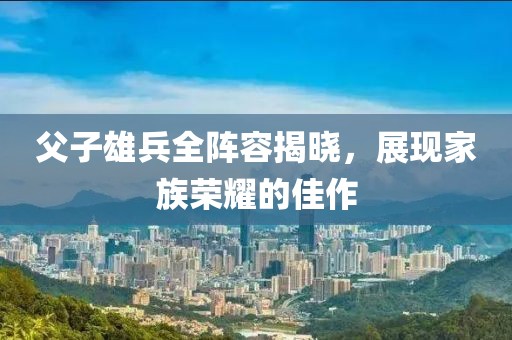 父子雄兵全阵容揭晓，展现家族荣耀的佳作