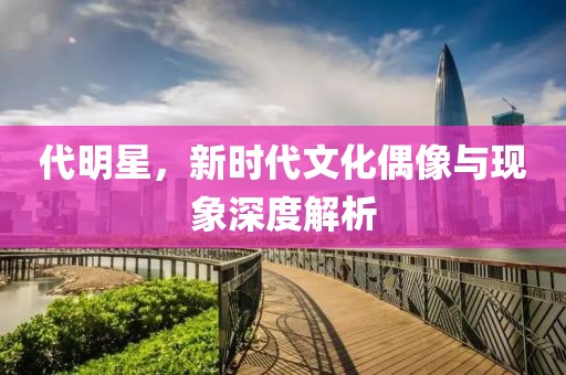 代明星，新时代文化偶像与现象深度解析