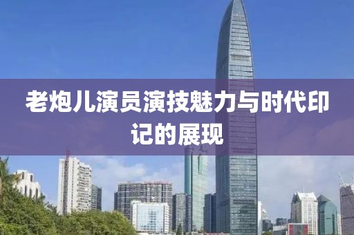 老炮儿演员演技魅力与时代印记的展现