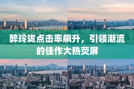 醉玲珑点击率飙升，引领潮流的佳作大热荧屏