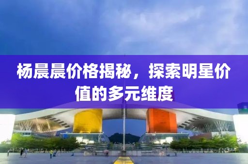 杨晨晨价格揭秘，探索明星价值的多元维度