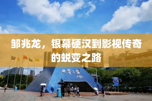 邹兆龙，银幕硬汉到影视传奇的蜕变之路