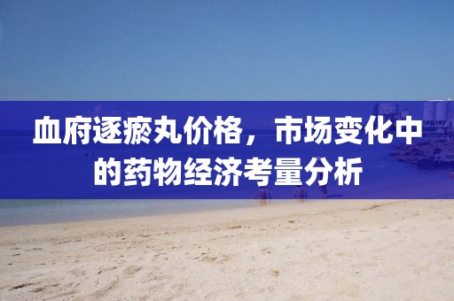 血府逐瘀丸价格，市场变化中的药物经济考量分析