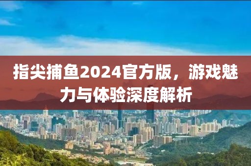 指尖捕鱼2024官方版，游戏魅力与体验深度解析