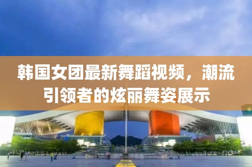 韩国女团最新舞蹈视频，潮流引领者的炫丽舞姿展示