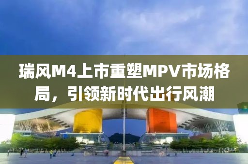 瑞风M4上市重塑MPV市场格局，引领新时代出行风潮