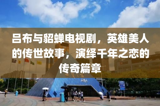 吕布与貂蝉电视剧，英雄美人的传世故事，演绎千年之恋的传奇篇章