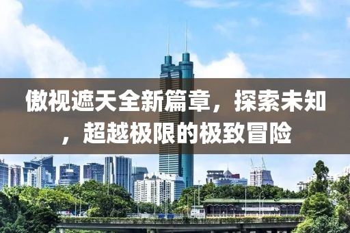 傲视遮天全新篇章，探索未知，超越极限的极致冒险